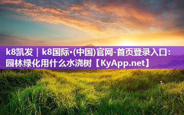 k8凯发｜k8国际·(中国)官网-首页登录入口：园林绿化用什么水浇树